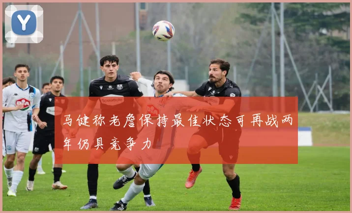 马健称老詹保持最佳状态可再战两年仍具竞争力