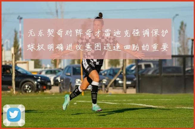 无东契奇对阵奇才雷迪克强调保护球权明确进攻意图迅速回防的重要性