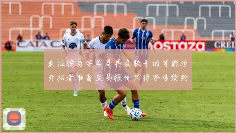 利拉德与字母哥再度联手的可能性开拓者准备交易报价只待字母续约意愿