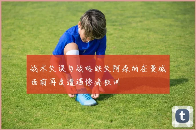 战术失误与战略缺失阿森纳在曼城面前再度遭遇惨痛教训