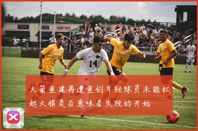 火箭重建再遭重创年轻球员未能扛起大旗是否意味着失败的开始