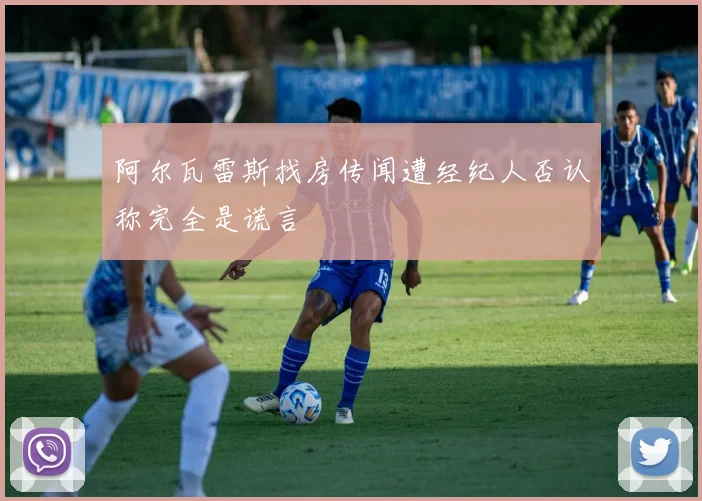 阿尔瓦雷斯找房传闻遭经纪人否认称完全是谎言