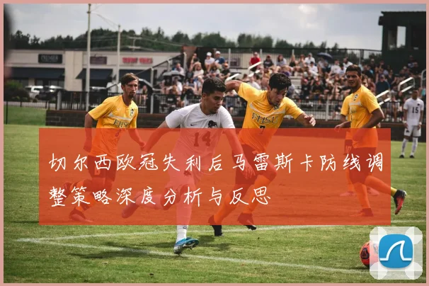 切尔西欧冠失利后马雷斯卡防线调整策略深度分析与反思