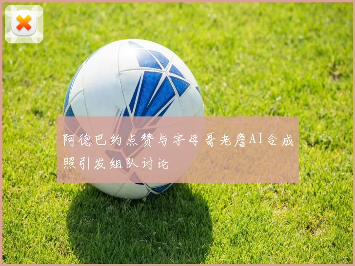 阿德巴约点赞与字母哥老詹AI合成照引发组队讨论