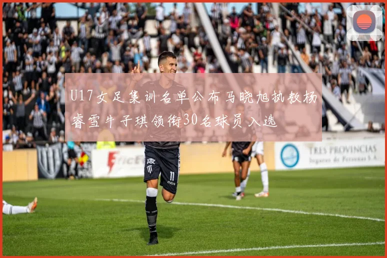 U17女足集训名单公布马晓旭执教杨睿雪牛子琪领衔30名球员入选