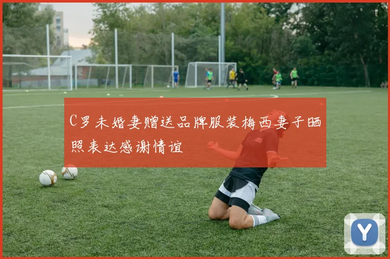 C罗未婚妻赠送品牌服装梅西妻子晒照表达感谢情谊