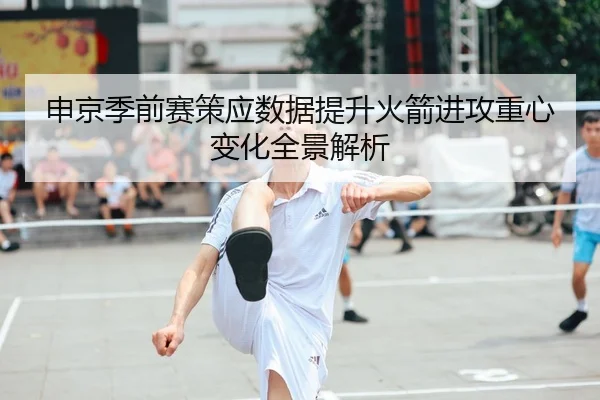 申京季前赛策应数据提升火箭进攻重心变化全景解析